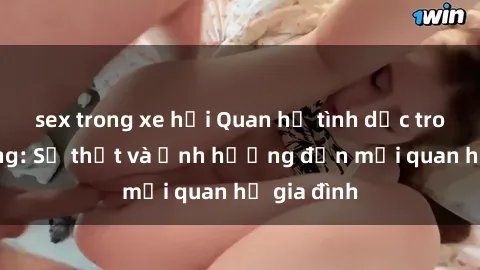 sex trong xe hơi Quan hệ tình dục trong họ hàng: Sự thật và ảnh hưởng đến mối quan hệ gia đình