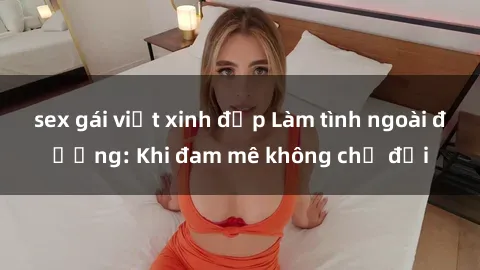 sex gái việt xinh đẹp Làm tình ngoài đường: Khi đam mê không chờ đợi