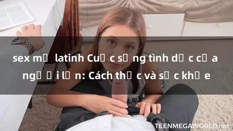 sex mỹ latinh Cuộc sống tình dục của người lớn: Cách thức và sức khỏe