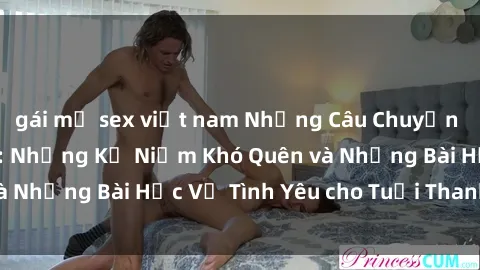 gái mỹ sex việt nam Những Câu Chuyện Về Sex Thiếu Niên: Những Kỷ Niệm Khó Quên và Những Bài Học Về Tình Yêu cho Tuổi Thanh Xuân.