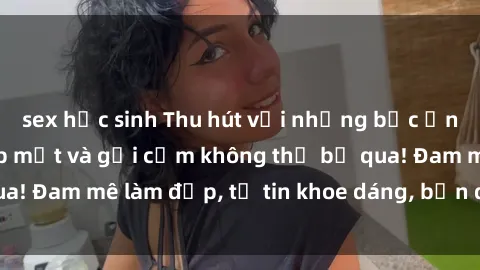 sex học sinh Thu hút với những bức ảnh gái xinh sex đẹp mắt và gợi cảm không thể bỏ qua! Đam mê làm đẹp, tự tin khoe dáng, bạn đã thử chưa?