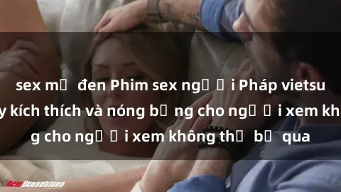 sex mỹ đen Phim sex người Pháp vietsub mới nhất đầy kích thích và nóng bỏng cho người xem không thể bỏ qua