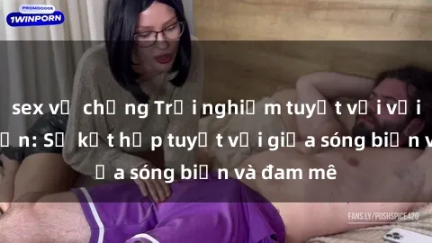 sex vợ chồng Trải nghiệm tuyệt vời với sex bãi biển: Sự kết hợp tuyệt vời giữa sóng biển và đam mê
