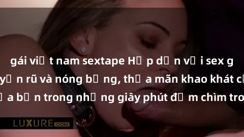gái việt nam sextape Hấp dẫn với sex gái Việt Nam đầy quyến rũ và nóng bỏng, thỏa mãn khao khát của bạn trong những giây phút đắm chìm trong cảm xúc mãnh liệt.