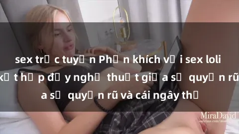 sex trực tuyến Phấn khích với sex loli Việt Nam: Sự kết hợp đầy nghệ thuật giữa sự quyến rũ và cái ngây thơ