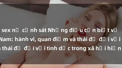 sex nữ cảnh sát Những điều cần biết về văn hóa sex Việt Nam: hành vi, quan điểm và thái độ đối với tình dục trong xã hội hiện nay.