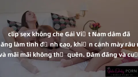 clip sex không che Gái Việt Nam dâm đãng thể hiện khả năng làm tình đỉnh cao, khiến cánh mày râu mê mẩn và mãi mãi không thể quên. Dâm đãng và cuốn hút, đó là phụ nữ Việt Nam!