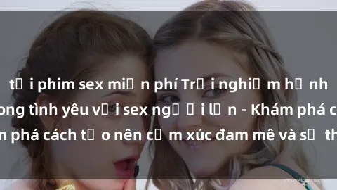 tải phim sex miễn phí Trải nghiệm hạnh phúc và ấm áp trong tình yêu với sex người lớn - Khám phá cách tạo nên cảm xúc đam mê và sự thư giãn tinh thần.