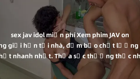 sex jav idol miễn phí Xem phim JAV online miễn phí không giới hạn tại nhà, đảm bảo chất lượng Full HD, cập nhật nhanh nhất. Thỏa sức thưởng thức những bộ phim hot nhất ngay hôm nay!