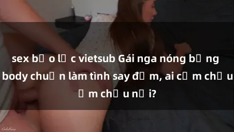 sex bạo lực vietsub Gái nga nóng bỏng khoe body chuẩn làm tình say đắm, ai cầm chịu nổi?