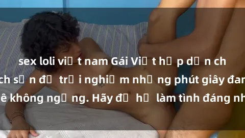 sex loli việt nam Gái Việt hấp dẫn chờ đón bạn tại khách sạn để trải nghiệm những phút giây đam mê không ngừng. Hãy để họ làm tình đáng nhớ cho bạn ngay hôm nay!