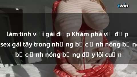làm tình với gái đẹp Khám phá vẻ đẹp quyến rũ của sex gái tây trong những bức ảnh nóng bỏng đầy lôi cuốn