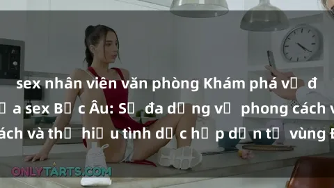 sex nhân viên văn phòng Khám phá vẻ đẹp và quyến rũ của sex Bắc Âu: Sự đa dạng về phong cách và thị hiếu tình dục hấp dẫn từ vùng Đông Âu lãng mạn