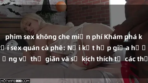 phim sex không che miễn phí Khám phá không gian mới lạ tại sex quán cà phê: Nơi kết hợp giữa hương vị thư giãn và sự kích thích từ các thực phẩm và đồ uống.