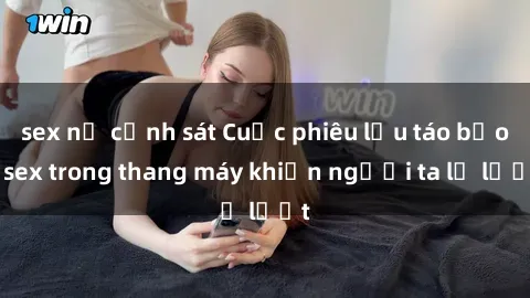 sex nữ cảnh sát Cuộc phiêu lưu táo bạo: sex trong thang máy khiến người ta lả lướt
