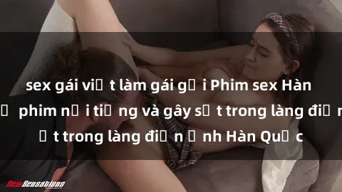 sex gái việt làm gái gọi Phim sex Hàn Quốc: Những bộ phim nổi tiếng và gây sốt trong làng điện ảnh Hàn Quốc