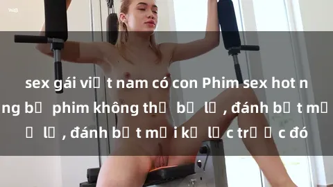sex gái việt nam có con Phim sex hot nhất năm Top những bộ phim không thể bỏ lỡ, đánh bật mọi kỷ lục trước đó