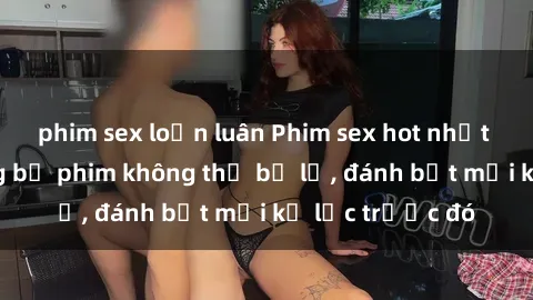 phim sex loạn luân Phim sex hot nhất năm Top những bộ phim không thể bỏ lỡ, đánh bật mọi kỷ lục trước đó