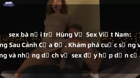 sex bà nội trợ Hùng Vỹ Sex Việt Nam: Những Bí Mật Đằng Sau Cánh Cửa Đỏ. Khám phá cuộc sống và những dịch vụ sex đầy hấp dẫn của người Việt Nam.