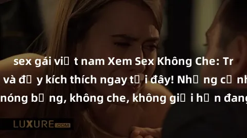 sex gái việt nam Xem Sex Không Che: Trải nghiệm mới lạ và đầy kích thích ngay tại đây! Những cảnh quay nóng bỏng, không che, không giới hạn đang chờ đón bạn. Đừng bỏ lỡ!