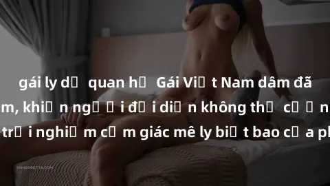 gái ly dị quan hệ Gái Việt Nam dâm đãng làm tình say đắm, khiến người đối diện không thể cưỡng lại được. Hãy trải nghiệm cảm giác mê ly biết bao của phong cách yêu đương đậm chất dân tộc!