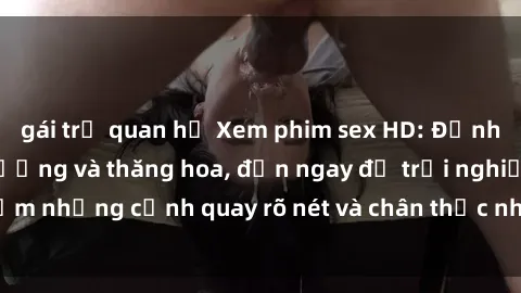 gái trẻ quan hệ Xem phim sex HD: Đỉnh cao của sự sung sướng và thăng hoa, đến ngay để trải nghiệm những cảnh quay rõ nét và chân thực nhất. Hãy cùng khám phá!