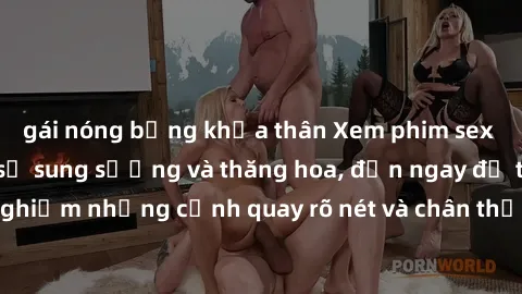 gái nóng bỏng khỏa thân Xem phim sex HD: Đỉnh cao của sự sung sướng và thăng hoa, đến ngay để trải nghiệm những cảnh quay rõ nét và chân thực nhất. Hãy cùng khám phá!