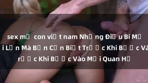 sex mẹ con việt nam Những Điều Bí Mật Về Sex Người Lớn Mà Bạn Cần Biết Trước Khi Bước Vào Mối Quan Hệ