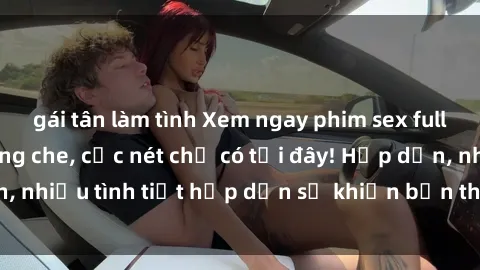 gái tân làm tình Xem ngay phim sex full HD đỉnh cao, không che, cực nét chỉ có tại đây! Hấp dẫn, nhiều tình tiết hấp dẫn sẽ khiến bạn thỏa mãn đắm say.