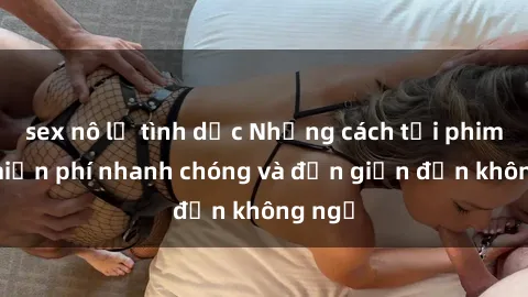 sex nô lệ tình dục Những cách tải phim sex miễn phí nhanh chóng và đơn giản đến không ngờ