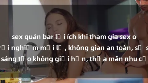 sex quán bar lợi ích khi tham gia sex online không che: Trải nghiệm mới lạ, không gian an toàn, sự sáng tạo không giới hạn, thỏa mãn nhu cầu tình dục của bạn.