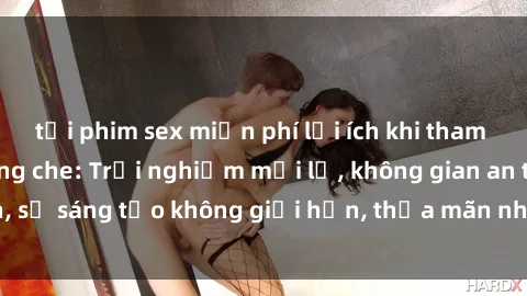 tải phim sex miễn phí lợi ích khi tham gia sex online không che: Trải nghiệm mới lạ, không gian an toàn, sự sáng tạo không giới hạn, thỏa mãn nhu cầu tình dục của bạn.