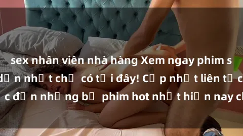 sex nhân viên nhà hàng Xem ngay phim sex mới nhất, hấp dẫn nhất chỉ có tại đây! Cập nhật liên tục đến những bộ phim hot nhất hiện nay chỉ trong vài cú click!