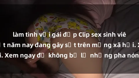 làm tình với gái đẹp Clip sex sinh viên mới nhất hot nhất năm nay đang gây sốt trên mạng xã hội. Xem ngay để không bỏ lỡ những pha nóng không thể bỏ qua!