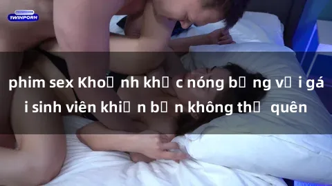 phim sex Khoảnh khắc nóng bỏng với gái sinh viên khiến bạn không thể quên