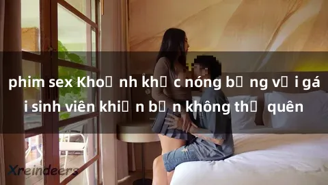 phim sex Khoảnh khắc nóng bỏng với gái sinh viên khiến bạn không thể quên