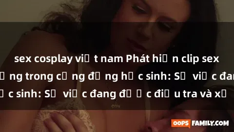 sex cosplay việt nam Phát hiện clip sex nữ sinh gây chấn động trong cộng đồng học sinh: Sự việc đang được điều tra và xử lý