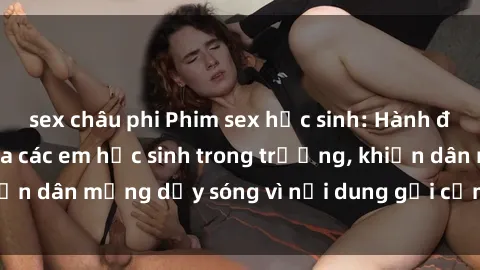 sex châu phi Phim sex học sinh: Hành động nóng bỏng của các em học sinh trong trường, khiến dân mạng dậy sóng vì nội dung gợi cảm và kích thích.