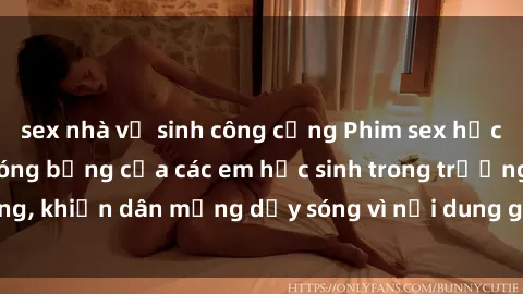 sex nhà vệ sinh công cộng Phim sex học sinh: Hành động nóng bỏng của các em học sinh trong trường, khiến dân mạng dậy sóng vì nội dung gợi cảm và kích thích.