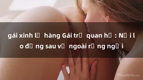 gái xinh lộ hàng Gái trẻ quan hệ: Nỗi lo đằng sau vẻ ngoài rạng ngời