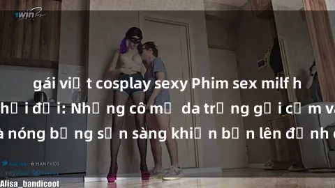 gái việt cosplay sexy Phim sex milf hấp dẫn nhất mọi thời đại: Những cô mẹ da trắng gợi cảm và nóng bỏng sẵn sàng khiến bạn lên đỉnh chỉ trong chớp mắt!