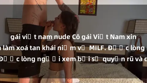 gái việt nam nude Cô gái Việt Nam xinh đẹp và gợi cảm làm xoá tan khái niệm về MILF. Được lòng người xem bởi sự quyến rũ và dễ thương.