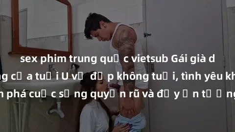 sex phim trung quốc vietsub Gái già dâm đãng: Sự nứng của tuổi U vẻ đẹp không tuổi, tình yêu không giới hạn. Khám phá cuộc sống quyến rũ và đầy ấn tượng của những người phụ nữ trưởng thành!