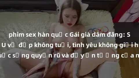 phim sex hàn quốc Gái già dâm đãng: Sự nứng của tuổi U vẻ đẹp không tuổi, tình yêu không giới hạn. Khám phá cuộc sống quyến rũ và đầy ấn tượng của những người phụ nữ trưởng thành!