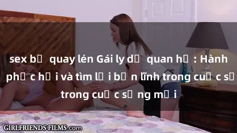 sex bị quay lén Gái ly dị quan hệ: Hành trình tự phục hồi và tìm lại bản lĩnh trong cuộc sống mới