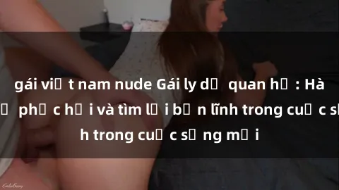 gái việt nam nude Gái ly dị quan hệ: Hành trình tự phục hồi và tìm lại bản lĩnh trong cuộc sống mới
