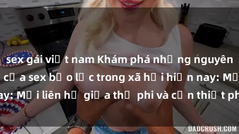 sex gái việt nam Khám phá những nguyên nhân và hậu quả của sex bạo lực trong xã hội hiện nay: Mối liên hệ giữa thị phi và cần thiết phải ngăn chặn.
