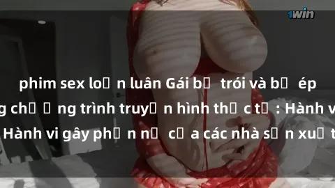 phim sex loạn luân Gái bị trói và bị ép buộc làm tình trong chương trình truyền hình thực tế: Hành vi gây phẫn nộ của các nhà sản xuất và người xem.