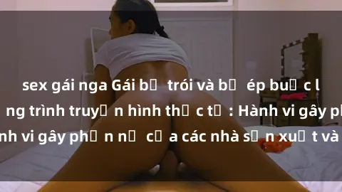 sex gái nga Gái bị trói và bị ép buộc làm tình trong chương trình truyền hình thực tế: Hành vi gây phẫn nộ của các nhà sản xuất và người xem.