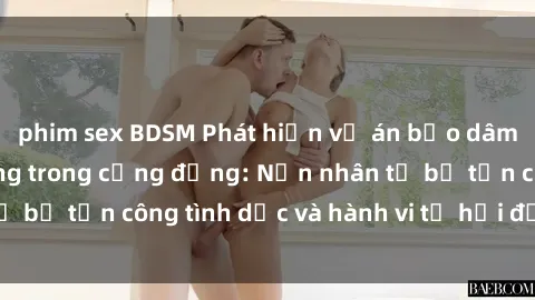 phim sex BDSM Phát hiện vụ án bạo dâm sex gây chấn động trong cộng đồng: Nạn nhân tố bị tấn công tình dục và hành vi tệ hại được tiết lộ